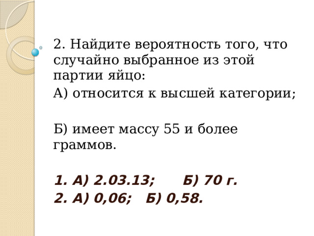 2. Найдите вероятность того, что случайно выбранное из этой партии яйцо: А) относится к высшей категории; Б) имеет массу 55 и более граммов. 1. А) 2.03.13; Б) 70 г. 2. А) 0,06; Б) 0,58. 