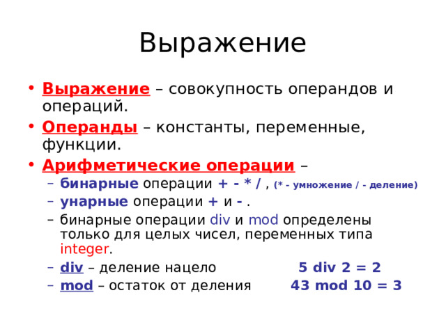 Выражение – совокупность операндов и операций. Операнды – константы, переменные, функции. Арифметические операции – бинарные операции + - * / , (* - умножение / - деление) унарные  операции + и - . бинарные операции + - * / , (* - умножение / - деление) унарные  операции + и - . бинарные операции div и mod определены только для целых чисел, переменных типа integer . бинарные операции div и mod определены только для целых чисел, переменных типа integer . div – деление нацело  5 div 2 = 2 mod – остаток от деления  43 mod  10 = 3 div – деление нацело  5 div 2 = 2 mod – остаток от деления  43 mod  10 = 3 
