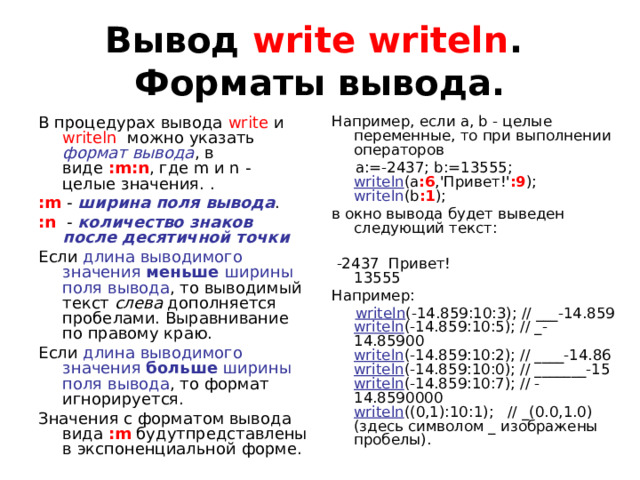 Вывод write writeln .  Форматы вывода. Например, если a, b - целые переменные, то при выполнении операторов  a:=-2437; b:=13555;  writeln (a :6 ,'Привет!' :9 );  writeln (b :1 ); в окно вывода будет выведен следующий текст:   -2437  Привет!  13555 Например:  writeln (-14.859:10:3); // ___-14.859  writeln (-14.859:10:5); // _-14.85900  writeln (-14.859:10:2); // ____-14.86  writeln (-14.859:10:0); // _______-15  writeln (-14.859:10:7); // -14.8590000  writeln ((0,1):10:1);   // _(0.0,1.0) (здесь символом _ изображены пробелы). В процедурах вывода write и writeln можно указать формат вывода , в виде :m:n , где m и n - целые значения. . :m -  ширина поля вывода . : n   - количество знаков после десятичной точки Если длина выводимого значения меньше ширины поля вывода , то выводимый текст слева дополняется пробелами. Выравнивание по правому краю. Если длина выводимого значения больше ширины поля вывода , то формат игнорируется. Значения с форматом вывода вида :m будутпредставлены в экспоненциальной форме. 