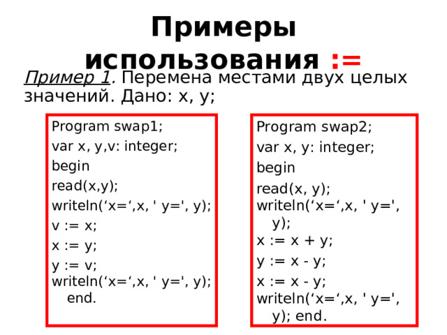 Примеры использования  := Пример 1 . Перемена местами двух целых значений. Дано: x, y; Program swap1; var x, y, v : integer; begin read(x,y); writeln( ‘x=‘, x, ' y= ', y); v := x; x := y; y := v; writeln( ‘x=‘, x, ' y= ', y); end. Program swap2; var x, y: integer; begin read(x, y); writeln( ‘x=‘, x, ' y= ', y); x := x + y; y := x - y; x := x - y; writeln( ‘x=‘, x, ' y= ', y); end. 