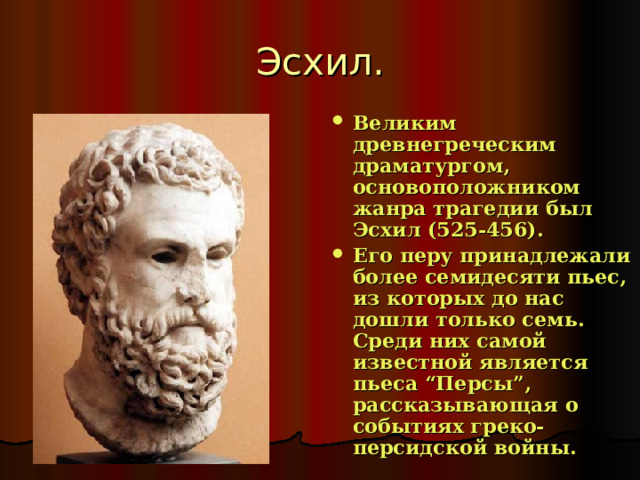 Эсхил. Великим древнегреческим драматургом, основоположником жанра трагедии был Эсхил (525-456). Его перу принадлежали более семидесяти пьес, из которых до нас дошли только семь. Среди них самой известной является пьеса “Персы”, рассказывающая о событиях греко-персидской войны.  