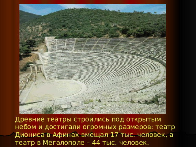 Древние театры строились под открытым небом и достигали огромных размеров: театр Диониса в Афинах вмещал 17 тыс. человек, а театр в Мегалополе – 44 тыс. человек. 