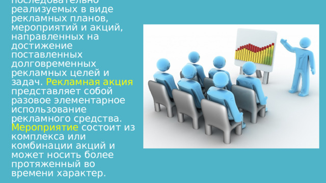 Рекламная кампания — комплекс, детально подготовленных, ресурсообеспеченных, последовательно реализуемых в виде рекламных планов, мероприятий и акций, направленных на достижение поставленных долговременных рекламных целей и задач. Рекламная акция представляет собой разовое элементарное использование рекламного средства. Мероприятие  состоит из комплекса или комбинации акций и может носить более протяженный во времени характер. 