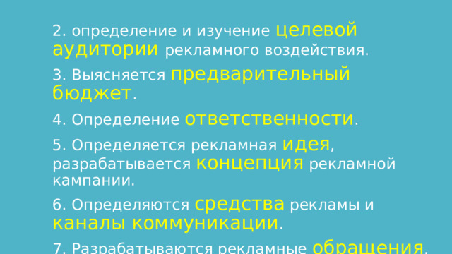 2. определение и изучение целевой аудитории рекламного воздействия. 3. Выясняется предварительный бюджет . 4. Определение ответственности . 5. Определяется рекламная идея , разрабатывается концепция рекламной кампании. 6. Определяются средства рекламы и каналы коммуникации . 7. Разрабатываются рекламные обращения , мероприятия и т.п. 