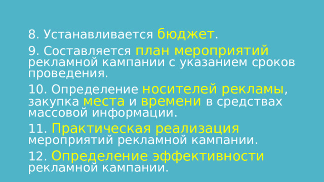 8. Устанавливается бюджет . 9. Составляется план мероприятий рекламной кампании с указанием сроков проведения. 10. Определение носителей рекламы , закупка места и времени в средствах массовой информации. 11. Практическая реализация мероприятий рекламной кампании. 12. Определение эффективности рекламной кампании. 