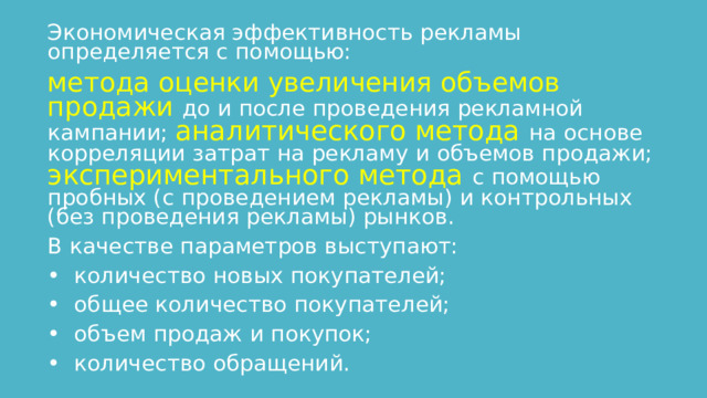 Экономическая эффективность рекламы определяется с помощью: метода оценки увеличения объемов продажи до и после проведения рекламной кампании; аналитического метода на основе корреляции затрат на рекламу и объемов продажи; экспериментального метода с помощью пробных (с проведением рекламы) и контрольных (без проведения рекламы) рынков. В качестве параметров выступают: •  количество новых покупателей; •  общее количество покупателей; •  объем продаж и покупок; •  количество обращений. 
