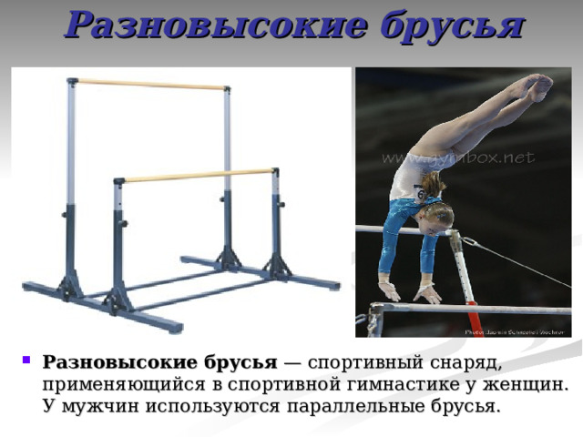 Разновысокие брусья Разновысокие брусья — спортивный снаряд, применяющийся в спортивной гимнастике у женщин. У мужчин используются параллельные брусья. 