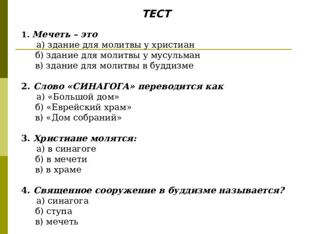 ТЕСТ  1. Мечеть – это  а) здание для молитвы у христиан  б) здание для молитвы у мусульман  в) здание для молитвы в буддизме  2. Слово «СИНАГОГА» переводится как  а) «Большой дом»  б) «Еврейский храм»  в) «Дом собраний» 3. Христиане молятся:  а) в синагоге  б) в мечети  в) в храме  4. Священное сооружение в буддизме называется?  а) синагога  б) ступа  в) мечеть 