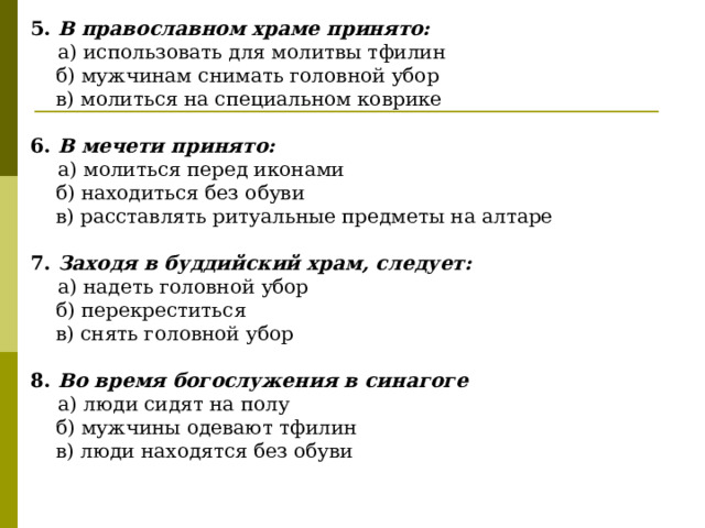 5. В православном храме принято:  а) использовать для молитвы тфилин  б) мужчинам снимать головной убор  в) молиться на специальном коврике  6. В мечети принято:  а) молиться перед иконами  б) находиться без обуви  в) расставлять ритуальные предметы на алтаре  7. Заходя в буддийский храм, следует:  а) надеть головной убор  б) перекреститься  в) снять головной убор  8. Во время богослужения в синагоге  а) люди сидят на полу  б) мужчины одевают тфилин  в) люди находятся без обуви 