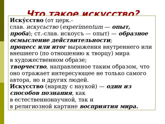 Что такое искусство? Иску́cство  (от церк.-слав.  искусьство  ( eхperimentum  — опыт, проба ); ст.-слав. искоусъ — опыт) —  образное осмысление действительности ; процесс или итог выражения внутреннего или внешнего (по отношению к творцу) мира в художественном образе; творчество , направленное таким образом, что оно отражает интересующее не только самого автора, но и других людей.  Искусство (наряду с наукой) — один из способов познания , как в естественнонаучной, так и в религиозной картине восприятия мира.  