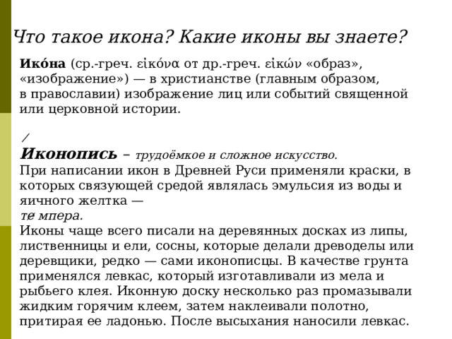 Что такое икона? Какие иконы вы знаете? Ико́на  (ср.-греч.  εἰκόνα  от др.-греч. εἰκών «образ», «изображение») — в христианстве (главным образом, в православии) изображение лиц или событий священной или церковной истории. ̸ Иконопись – трудоёмкое и сложное искусство. При написании икон в Древней Руси применяли краски, в которых связующей средой являлась эмульсия из воды и яичного желтка — те̷ мпера.  Иконы чаще всего писали на деревянных досках из липы, лиственницы и ели, сосны, которые делали древоделы или деревщики, редко — сами иконописцы. В качестве грунта применялся левкас, который изготавливали из мела и рыбьего клея. Иконную доску несколько раз промазывали жидким горячим клеем, затем наклеивали полотно, притирая ее ладонью. После высыхания наносили левкас.  