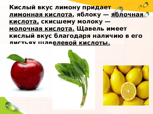 Кислый вкус лимону придает лимонная кислота , яблоку — яблочная  кислота, скисшему молоку — молочная кислота. Щавель имеет кислый вкус благодаря наличию в его листьях щавелевой кислоты. 