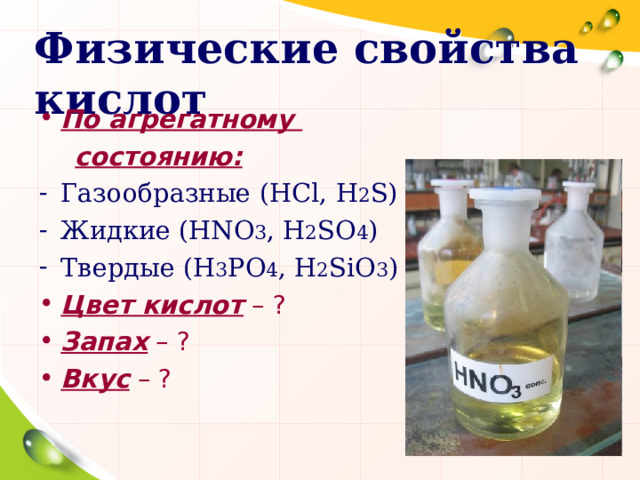 Физические свойства кислот По агрегатному  состоянию: Газообразные ( HCl , H 2 S ) Жидкие ( HNO 3 , H 2 SO 4 ) Твердые ( H 3 PO 4 , H 2 SiO 3 ) Цвет кислот – ? Запах – ? Вкус – ?   