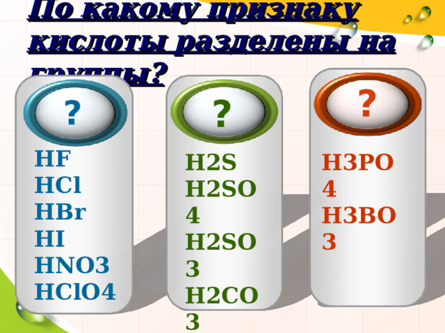По какому признаку кислоты разделены на группы? ? ?  ?  HF  HCl  HBr  HI  HNO 3 HClO 4 H 2 S H 2 SO 4  H 2 SO 3  H 2 CO 3  H 2 SiO 3  H 3 PO 4  H 3 BO 3 