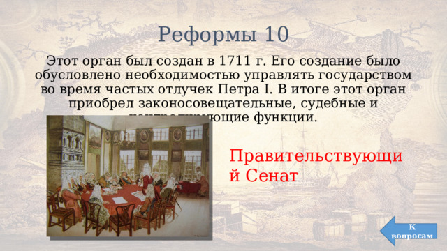 Реформы 10 Этот орган был создан в 1711 г. Его создание было обусловлено необходимостью управлять государством во время частых отлучек Петра I. В итоге этот орган приобрел законосовещательные, судебные и контролирующие функции. Правительствующий Сенат К вопросам 