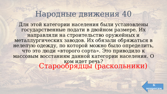 Народные движения 40 Для этой категории населения были установлены государственные подати в двойном размере. Их направляли на строительство оружейных и металлургических заводов. Их обязали обряжаться в нелепую одежду, по которой можно было определить, что это люди «второго сорта». Это приводило к массовым восстаниям данной категории населения. О ком идет речь? Старообрядцы (раскольники) К вопросам 