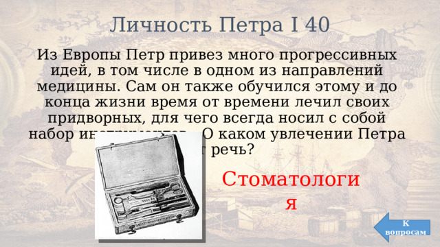 Личность Петра I 40   Из Европы Петр привез много прогрессивных идей, в том числе в одном из направлений медицины. Сам он также обучился этому и до конца жизни время от времени лечил своих придворных, для чего всегда носил с собой набор инструментов. О каком увлечении Петра идет речь? Стоматология К вопросам 