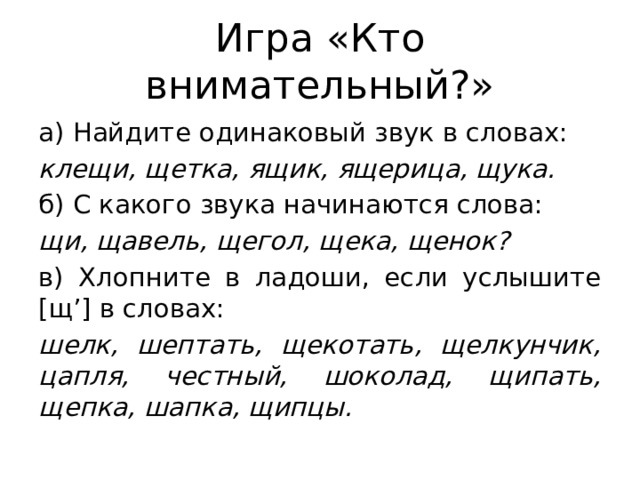 Игра «Кто внимательный?» а) Найдите одинаковый звук в словах: клещи, щетка, ящик, ящерица, щука. б) С какого звука начинаются слова: щи, щавель, щегол, щека, щенок? в) Хлопните в ладоши, если услышите [щ’] в словах: шелк, шептать, щекотать, щелкунчик, цапля, честный, шоколад, щипать, щепка, шапка, щипцы. 
