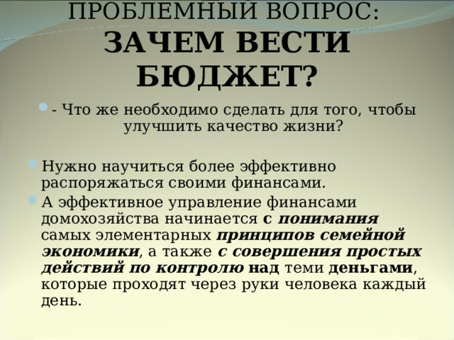 ПРОБЛЕМНЫЙ ВОПРОС:  ЗАЧЕМ ВЕСТИ БЮДЖЕТ? - Что же необходимо сделать для того, чтобы улучшить качество жизни?  Нужно научиться более эффективно распоряжаться своими финансами. А эффективное управление финансами домохозяйства начинается с понимания  самых элементарных принципов семейной экономики , а также с совершения простых действий по  контролю над теми деньгами , которые проходят через руки человека каждый день.  