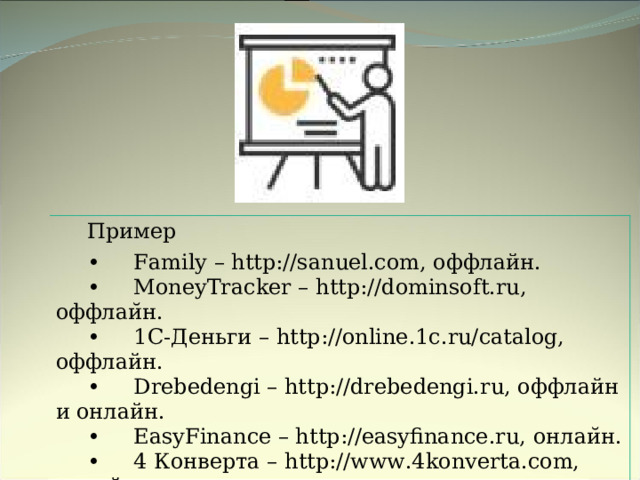 Пример •     Family – http://sanuel.com, оффлайн. •     MoneyTracker – http://dominsoft.ru, оффлаи ̆ н . •     1C-Деньги – http://online.1c.ru/catalog, оффлайн. •     Drebedengi – http://drebedengi.ru, оффлайн и онлайн. •     EasyFinance – http://easyfinance.ru, онлаи ̆ н . •     4 Конверта – http://www.4konverta.com, онлайн. •     Дзен-мани – http://zenmoney.ru, онлайн. 