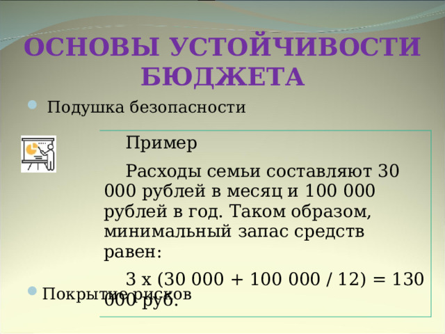 ОСНОВЫ УСТОЙЧИВОСТИ БЮДЖЕТА   Подушка безопасности        Покрытие рисков    Пример Расходы семьи составляют 30 000 рублей в месяц и 100 000 рублей в год. Таком образом, минимальный запас средств равен: 3 х (30 000 + 100 000 / 12) = 130 000 руб. 