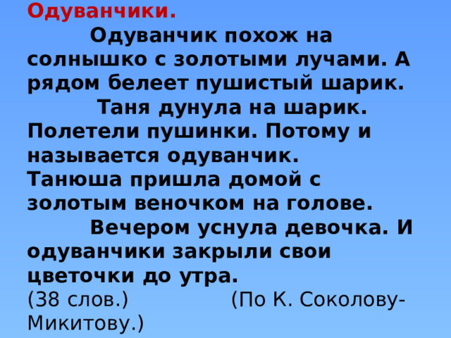  Одуванчики.  Одуванчик похож на солнышко с золотыми лучами. А рядом белеет пушистый шарик.  Таня дунула на шарик. Полетели пушинки. Потому и называется одуванчик.  Танюша пришла домой с золотым веночком на голове.  Вечером уснула девочка. И одуванчики закрыли свои цветочки до утра.  (38 слов.) (По К. Соколову-Микитову.)   