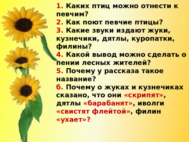 1. Каких птиц можно отнести к певчим?  2. Как поют певчие птицы?  3. Какие звуки издают жуки, кузнечики, дятлы, куропатки, филины?  4. Какой вывод можно сделать о пении лесных жителей?  5. Почему у рассказа такое название?  б. Почему о жуках и кузнечиках сказано, что они «скрипят» ,  дятлы «барабанят» ,  иволги «свистят флейтой» ,  филин «ухает»?      