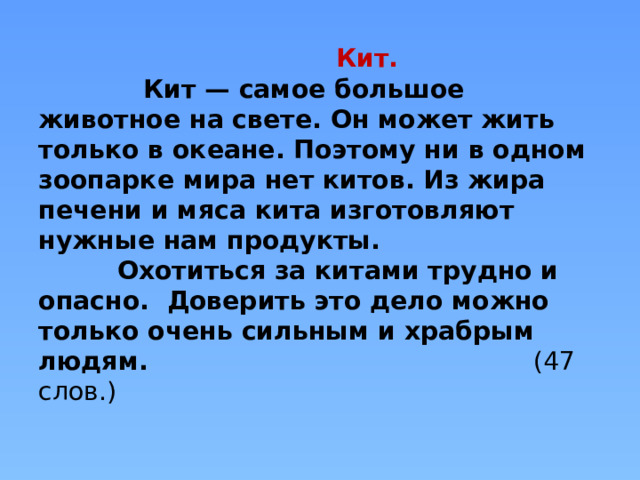  Кит.  Кит — самое большое животное на свете. Он может жить только в океане. Поэтому ни в одном зоопарке мира нет китов. Из жира печени и мяса кита изготовляют нужные нам продукты.  Охотиться за китами трудно и опасно. Доверить это дело можно только очень сильным и храбрым людям. (47 слов.)   