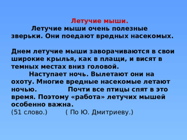  Летучие мыши.  Летучие мыши очень полезные зверьки. Они поедают вредных насекомых.  Днем летучие мыши заворачиваются в свои широкие крылья, как в плащи, и висят в темных местах вниз головой.  Наступает ночь. Вылетают они на охоту. Многие вредные насекомые летают ночью. Почти все птицы спят в это время. Поэтому «работа» летучих мышей особенно важна.  (51 слово.) ( По Ю. Дмитриеву.)      