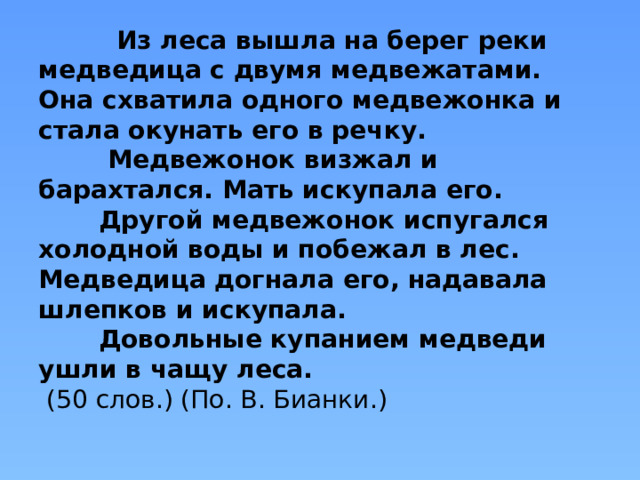 Из леса вышла на берег реки медведица с двумя медвежатами. Она схватила одного медвежонка и стала окунать его в речку.  Медвежонок визжал и барахтался. Мать искупала его.  Другой медвежонок испугался холодной воды и побежал в лес. Медведица догнала его, надавала шлепков и искупала.  Довольные купанием медведи ушли в чащу леса.  (50 слов.) (По. В. Бианки.)   