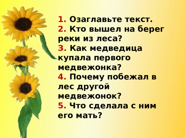 1. Озаглавьте текст.  2. Кто вышел на берег реки из леса?  З. Как медведица купала первого медвежонка?  4. Почему побежал в лес другой медвежонок?  5. Что сделала с ним его мать?   