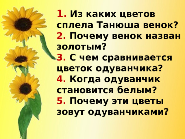 1 . Из каких цветов сплела Танюша венок?  2. Почему венок назван золотым?  3. С чем сравнивается цветок одуванчика?  4. Когда одуванчик становится белым?  5. Почему эти цветы зовут одуванчиками?   