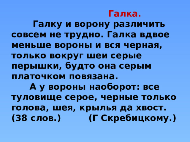  Галка.  Галку и ворону различить совсем не трудно. Галка вдвое меньше вороны и вся черная, только вокруг шеи серые перышки, будто она серым платочком повязана.  А у вороны наоборот: все туловище серое, черные только голова, шея, крылья да хвост.  (38 слов.) (Г Скребицкому.)   