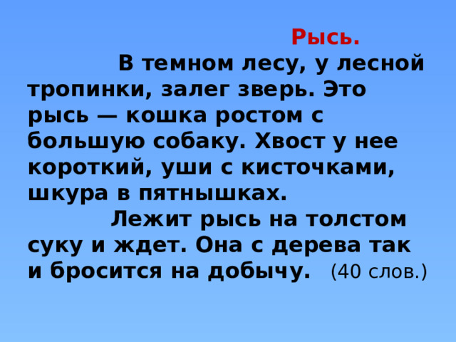  Рысь.  В темном лесу, у лесной тропинки, залег зверь. Это рысь — кошка ростом с большую собаку. Хвост у нее короткий, уши с кисточками, шкура в пятнышках.  Лежит рысь на толстом суку и ждет. Она с дерева так и бросится на добычу. (40 слов.)   