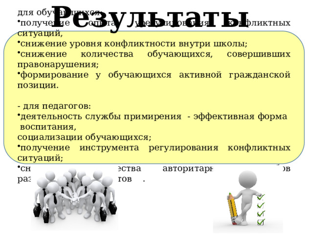 Результаты  для обучающихся: получение опыта урегулирования конфликтных ситуаций, снижение уровня конфликтности внутри школы; снижение количества обучающихся, совершивших правонарушения; формирование у обучающихся активной гражданской позиции. - для педагогов: деятельность службы примирения - эффективная форма воспитания, социализации обучающихся; получение инструмента регулирования конфликтных ситуаций; снижение количества авторитарных способов разрешения конфликтов  . 