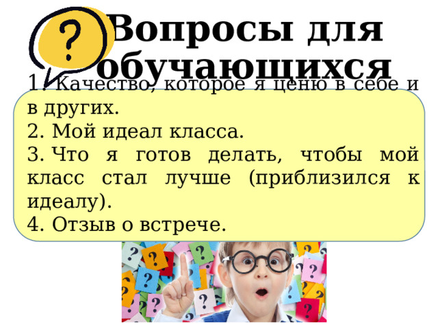 Вопросы для обучающихся 1.​  Качество, которое я ценю в себе и в других. 2.​ Мой идеал класса. 3.​ Что я готов делать, чтобы мой класс стал лучше (приблизился к идеалу). 4.​ Отзыв о встрече. 