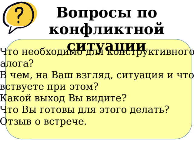 Вопросы по конфликтной ситуации 1.​ Что необходимо для конструктивного диалога? 2.​ В чем, на Ваш взгляд, ситуация и что чувствуете при этом? 3.​ Какой выход Вы видите? 4.​ Что Вы готовы для этого делать? 5.​ Отзыв о встрече. 