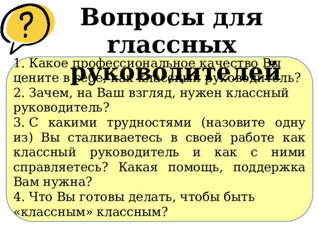 Вопросы для rлассных руководителей 1.​ Какое профессиональное качество Вы цените в себе, как классный руководитель? 2.​ Зачем, на Ваш взгляд, нужен классный руководитель? 3.​ С какими трудностями (назовите одну из) Вы сталкиваетесь в своей работе как классный руководитель и как с ними справляетесь? Какая помощь, поддержка Вам нужна? 4.​ Что Вы готовы делать, чтобы быть «классным» классным? 