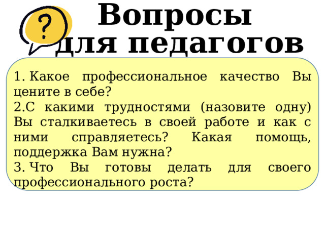 Вопросы для педагогов 1.​ Какое профессиональное качество Вы цените в себе? 2.​С какими трудностями (назовите одну) Вы сталкиваетесь в своей работе и как с ними справляетесь? Какая помощь, поддержка Вам нужна? 3.​ Что Вы готовы делать для своего профессионального роста? 