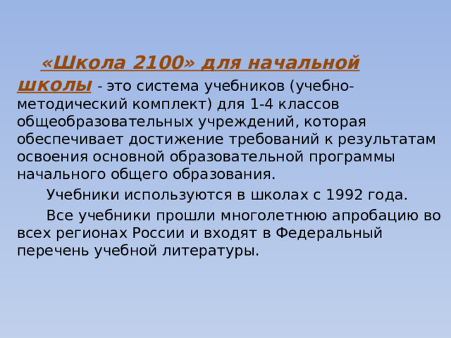  «Школа 2100» для начальной школы   - это система учебников (учебно-методический комплект) для 1-4 классов общеобразовательных учреждений, которая обеспечивает достижение требований к результатам освоения основной образовательной программы начального общего образования.    Учебники используются в школах с 1992 года.  Все учебники прошли многолетнюю апробацию во всех регионах России и входят в Федеральный перечень учебной литературы.    