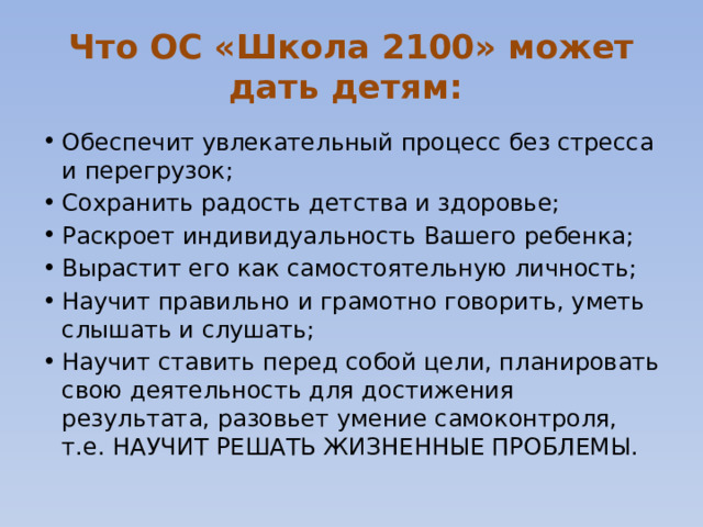 Что ОС «Школа 2100» может дать детям: Обеспечит увлекательный процесс без стресса и перегрузок; Сохранить радость детства и здоровье; Раскроет индивидуальность Вашего ребенка; Вырастит его как самостоятельную личность; Научит правильно и грамотно говорить, уметь слышать и слушать; Научит ставить перед собой цели, планировать свою деятельность для достижения результата, разовьет умение самоконтроля, т.е. НАУЧИТ РЕШАТЬ ЖИЗНЕННЫЕ ПРОБЛЕМЫ. 