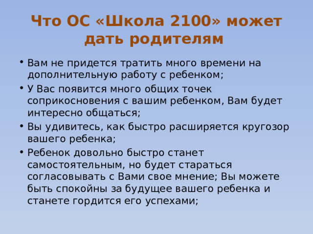 Что ОС «Школа 2100» может дать родителям Вам не придется тратить много времени на дополнительную работу с ребенком; У Вас появится много общих точек соприкосновения с вашим ребенком, Вам будет интересно общаться; Вы удивитесь, как быстро расширяется кругозор вашего ребенка; Ребенок довольно быстро станет самостоятельным, но будет стараться согласовывать с Вами свое мнение; Вы можете быть спокойны за будущее вашего ребенка и станете гордится его успехами; 