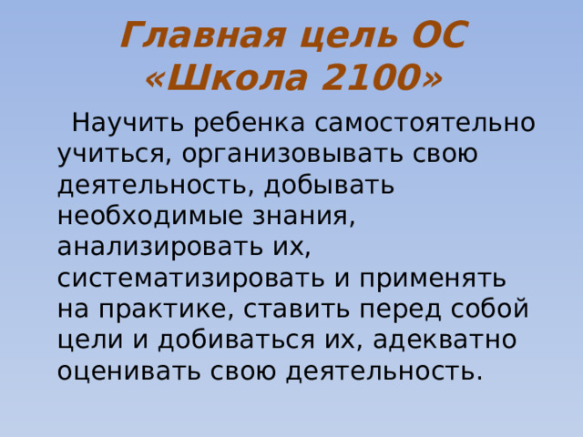 Главная цель ОС «Школа 2100»   Научить ребенка самостоятельно учиться, организовывать свою деятельность, добывать необходимые знания, анализировать их, систематизировать и применять на практике, ставить перед собой цели и добиваться их, адекватно оценивать свою деятельность. 