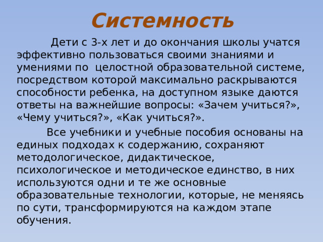 Системность  Дети с 3-х лет и до окончания школы учатся эффективно пользоваться своими знаниями и умениями по  целостной образовательной системе, посредством которой максимально раскрываются способности ребенка, на доступном языке даются ответы на важнейшие вопросы: «Зачем учиться?», «Чему учиться?», «Как учиться?».  Все учебники и учебные пособия основаны на единых подходах к содержанию, сохраняют методологическое, дидактическое, психологическое и методическое единство, в них используются одни и те же основные образовательные технологии, которые, не меняясь по сути, трансформируются на каждом этапе обучения. 
