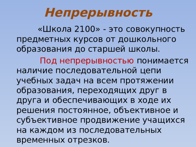 Непрерывность   «Школа 2100» - это совокупность предметных курсов от дошкольного образования до старшей школы.  Под непрерывностью понимается наличие последовательной цепи учебных задач на всем протяжении образования, переходящих друг в друга и обеспечивающих в ходе их решения постоянное, объективное и субъективное продвижение учащихся на каждом из последовательных временных отрезков. 