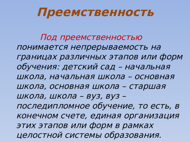 Преемственность  Под преемственностью понимается непрерываемость на границах различных этапов или форм обучения: детский сад – начальная школа, начальная школа – основная школа, основная школа – старшая школа, школа – вуз, вуз – последипломное обучение, то есть, в конечном счете, единая организация этих этапов или форм в рамках целостной системы образования. 