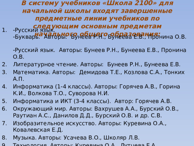 В систему учебников «Школа 2100» для начальной школы входят завершенные предметные линии учебников по следующим основным предметам начального общего образования: -Русский язык.  -Букварь.  Авторы:  Бунеев Р.Н., Бунеева Е.В., Пронина О.В.    -Русский язык.  Авторы: Бунеев Р.Н., Бунеева Е.В., Пронина О.В.   Литературное чтение. Авторы:  Бунеев Р.Н., Бунеева Е.В.   Математика. Авторы:  Демидова Т.Е., Козлова С.А., Тонких А.П.   Информатика (1-4 классы). Авторы: Горячев А.В., Горина К.И., Волкова Т.О., Суворова Н.И. Информатика и ИКТ (3-4 классы).  Автор: Горячев А.В. Окружающий мир. Авторы: Вахрушев А.А., Бурский О.В., Раутиан А.С., Данилов Д.Д., Бурский О.В. и др. С.В. Изобразительное искусство. Авторы: Куревина О.А., Ковалевская Е.Д. Музыка. Авторы: Усачева В.О., Школяр Л.В. Технология. Авторы: Куревина О.А., Лутцева Е.А.        Физическая культура. Автор: Егоров Б.Б., Пересадина Ю.Е.       Основы духовно-нравственной культуры народов России (4 класс). Авторы: Бунеев Р.Н., Данилов Д.Д., Кремлева И.И. 