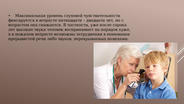 •  Максимальная уровень слуховой чувствительности фиксируется в возрасте пятнадцати – двадцати лет, но с возрастом она снижается. В частности, уже после сорока лет высокие звуки человек воспринимает на порядок хуже, а в пожилом возрасте возможны затруднения в понимании прерывистой речи либо звуков, перекрываемых помехами. 