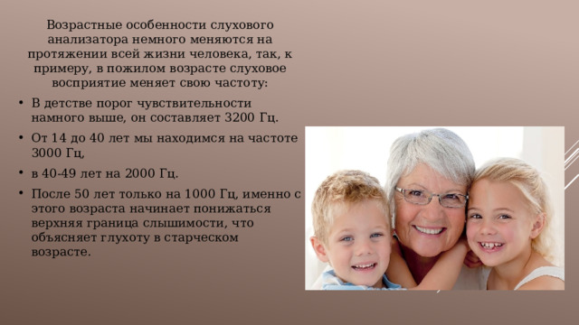 Возрастные особенности слухового анализатора немного меняются на протяжении всей жизни человека, так, к примеру, в пожилом возрасте слуховое восприятие меняет свою частоту: В детстве порог чувствительности намного выше, он составляет 3200 Гц. От 14 до 40 лет мы находимся на частоте 3000 Гц, в 40-49 лет на 2000 Гц. После 50 лет только на 1000 Гц, именно с этого возраста начинает понижаться верхняя граница слышимости, что объясняет глухоту в старческом возрасте. 