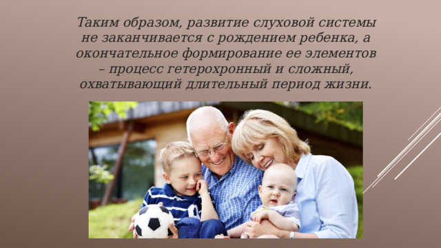 Таким образом, развитие слуховой системы не заканчивается с рождением ребенка, а окончательное формирование ее элементов – процесс гетерохронный и сложный, охватывающий длительный период жизни. 